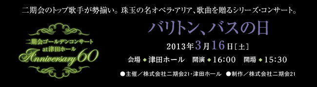 二期会のトップ歌手が勢揃い。珠玉の名オペラ・アリア、歌曲を贈るシリーズ・コンサート。二期会ゴールデンコンサート　at 津田ホール　Anniversary60 バリトン、バスの日 2013年3月16日［土曜日］会場◆津田ホール　開演◆16時　開場◆15時30分 ●主催／株式会社二期会21・津田ホール　●制作／株式会社二期会21