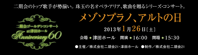 二期会のトップ歌手が勢揃い。珠玉の名オペラ・アリア、歌曲を贈るシリーズ・コンサート。二期会ゴールデンコンサート　at 津田ホール　Anniversary60 メゾソプラノ、アルトの日 2013年1月26日［土曜日］会場◆津田ホール　開演◆16時　開場◆15時30分 ●主催／株式会社二期会21・津田ホール　●制作／株式会社二期会21