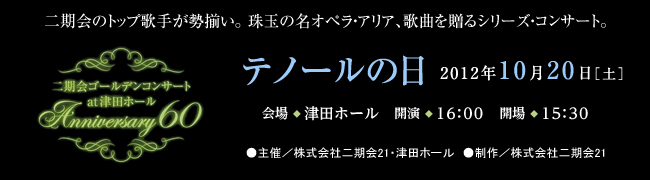 二期会のトップ歌手が勢揃い。珠玉の名オペラ・アリア、歌曲を贈るシリーズ・コンサート。二期会ゴールデンコンサート　at 津田ホール　Anniversary60 テノールの日 2012年10月20日［土曜日］会場◆津田ホール　開演◆16時　開場◆15時30分 ●主催／株式会社二期会21・津田ホール　●制作／株式会社二期会21