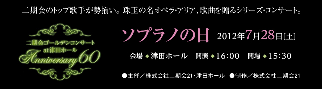 二期会のトップ歌手が勢揃い。珠玉の名オペラ・アリア、歌曲を贈るシリーズ・コンサート。二期会ゴールデンコンサート　at 津田ホール　Anniversary60 ソプラノの日 2012年7月28日［土曜日］会場◆津田ホール　開演◆16時　開場◆15時30分 ●主催／株式会社二期会21・津田ホール　●制作／株式会社二期会21