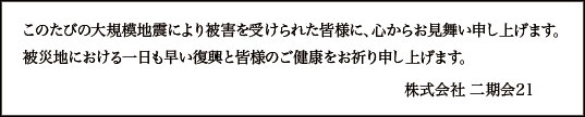 このたびの大規模地震により被害を受けられた皆様に、心からお見舞い申し上げます。被災地における一日も早い復興と皆様のご健康をお祈り申し上げます。 株式会社 二期会21