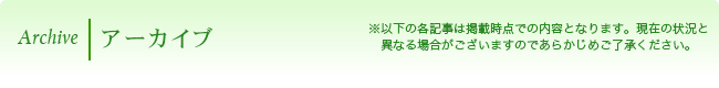 Archive アーカイブ　※以下の各記事は掲載時点での内容となります。現在の状況と異なる場合がございますのであらかじめご了承ください。