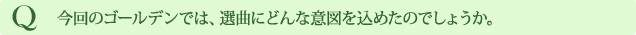 Q 今回のゴールデンでは、選曲にどんな意図を込めたのでしょうか。