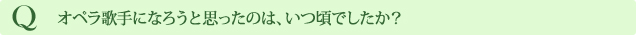 Q オペラ歌手になろうと思ったのは、いつ頃でしたか？