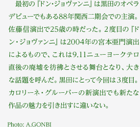 　最初の『ドン･ジョヴァンニ』は黒田のオペラデビューでもある88年関西二期会での主演。佐藤信演出で25歳の時だった。2度目の『ドン・ジョヴァンニ』は2004年の宮本亜門演出によるもので、これは9.11ニューヨークテロ直後の廃墟を彷彿とさせる舞台となり、大きな話題を呼んだ。黒田にとって今回は3度目。カロリーネ・グルーバーの新演出でも新たな作品の魅力を引き出すに違いない。Photo:A.GONBI