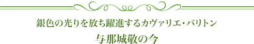 銀色の光りを放ち躍進するカヴァリエ・バリトン 与那城敬の今