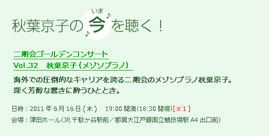 秋葉京子の 今 を聴く！二期会ゴールデンコンサート Vol.32　秋葉京子（メゾソプラノ）海外での圧倒的なキャリアを誇る二期会のメゾソプラノ秋葉京子。深く芳醇な響きに酔うひととき。日時：2011年6月16日(木曜日) 　19:00開演（18:30開場）[※1] 会場：津田ホール（JR千駄ヶ谷駅前／都営大江戸線国立競技場駅A4出口前）