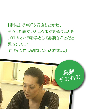 「指先まで神経を行きとどかせ、そうした細かいところまで気遣うこともプロのオペラ歌手として必要なことだと思っています。デザインには妥協しないんですよ。」 (真剣そのもの) 写真提供：テレビ東京「輝きの法則」 