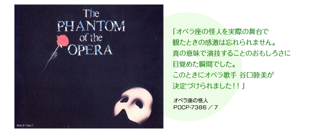 「オペラ座の怪人を実際の舞台で観たときの感激は忘れられません。真の意味で演技することのおもしろさに目覚めた瞬間でした。このときにオペラ歌手 谷口睦美が決定づけられました！！」 オペラ座の怪人 POCP-7386／7