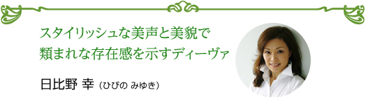 スタイリッシュな美声と美貌で 類まれな存在感を示すディーヴァ 日比野 幸（ひびの みゆき）