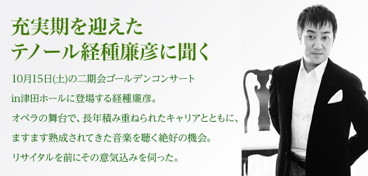 充実期を迎えたテノール経種廉彦に聞く 10月15日(土曜日)の二期会ゴールデンコンサートin津田ホールに登場する経種廉彦。オペラの舞台で、長年積み重ねられたキャリアとともに、ますます熟成されてきた音楽を聴く絶好の機会。リサイタルを前にその意気込みを伺った。